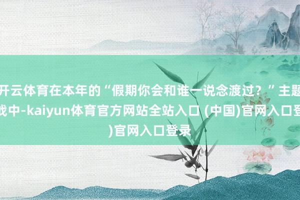 开云体育在本年的“假期你会和谁一说念渡过？”主题大战中-kaiyun体育官方网站全站入口 (中国)官网入口登录