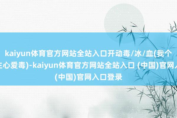 kaiyun体育官方网站全站入口开动毒/冰/血(我个东说念主心爱毒)-kaiyun体育官方网站全站入口 (中国)官网入口登录