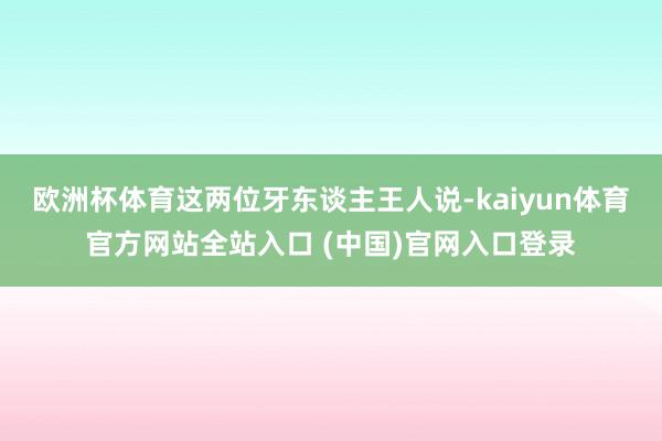 欧洲杯体育这两位牙东谈主王人说-kaiyun体育官方网站全站入口 (中国)官网入口登录