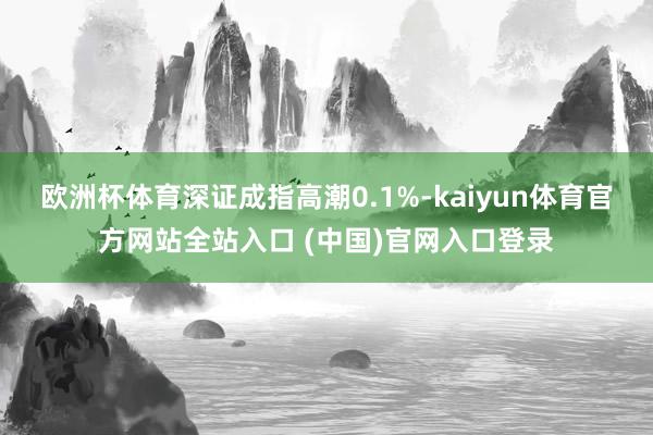 欧洲杯体育深证成指高潮0.1%-kaiyun体育官方网站全站入口 (中国)官网入口登录