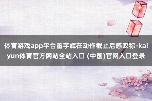 体育游戏app平台董宇辉在动作截止后感叹称-kaiyun体育官方网站全站入口 (中国)官网入口登录