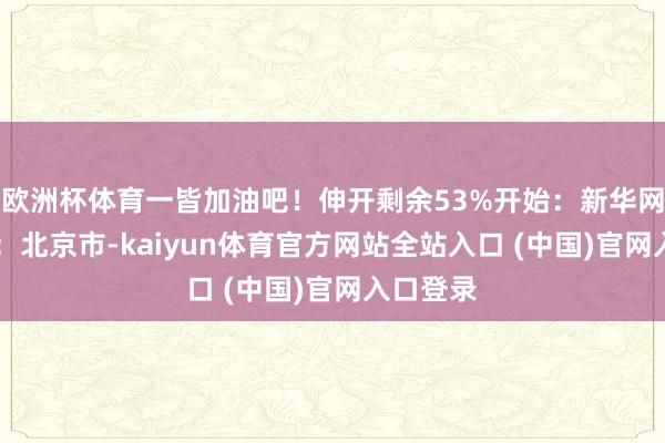 欧洲杯体育一皆加油吧！伸开剩余53%开始：新华网 发布于：北京市-kaiyun体育官方网站全站入口 (中国)官网入口登录