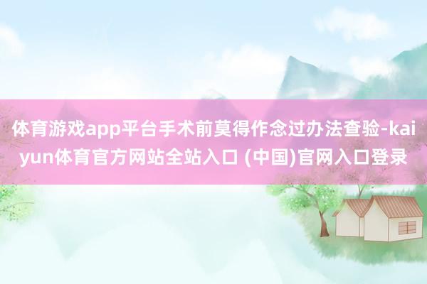体育游戏app平台手术前莫得作念过办法查验-kaiyun体育官方网站全站入口 (中国)官网入口登录