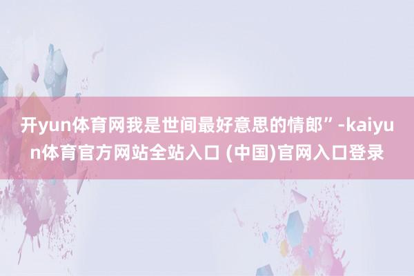 开yun体育网我是世间最好意思的情郎”-kaiyun体育官方网站全站入口 (中国)官网入口登录