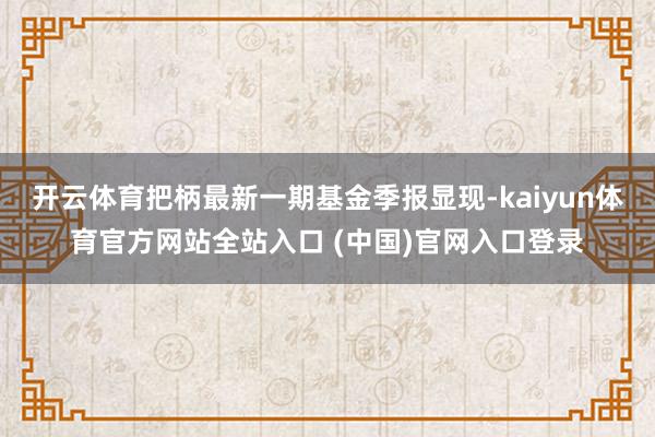 开云体育把柄最新一期基金季报显现-kaiyun体育官方网站全站入口 (中国)官网入口登录