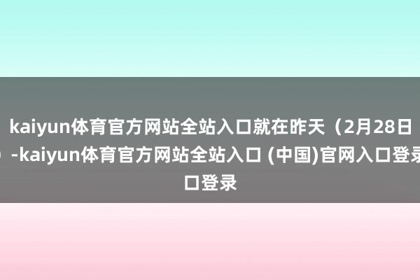 kaiyun体育官方网站全站入口就在昨天（2月28日）-kaiyun体育官方网站全站入口 (中国)官网入口登录