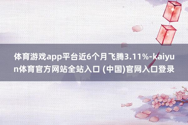 体育游戏app平台近6个月飞腾3.11%-kaiyun体育官方网站全站入口 (中国)官网入口登录