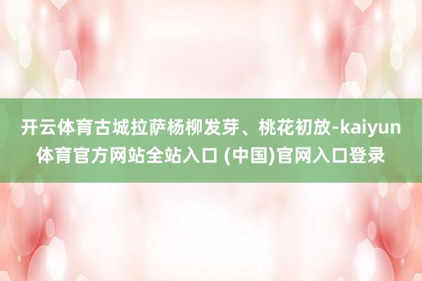 开云体育古城拉萨杨柳发芽、桃花初放-kaiyun体育官方网站全站入口 (中国)官网入口登录