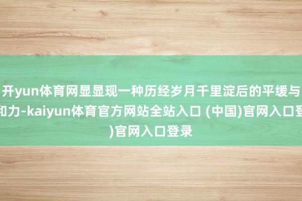 开yun体育网显显现一种历经岁月千里淀后的平缓与亲和力-kaiyun体育官方网站全站入口 (中国)官网入口登录