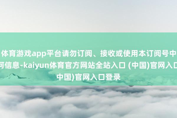 体育游戏app平台请勿订阅、接收或使用本订阅号中的任何信息-kaiyun体育官方网站全站入口 (中国)官网入口登录