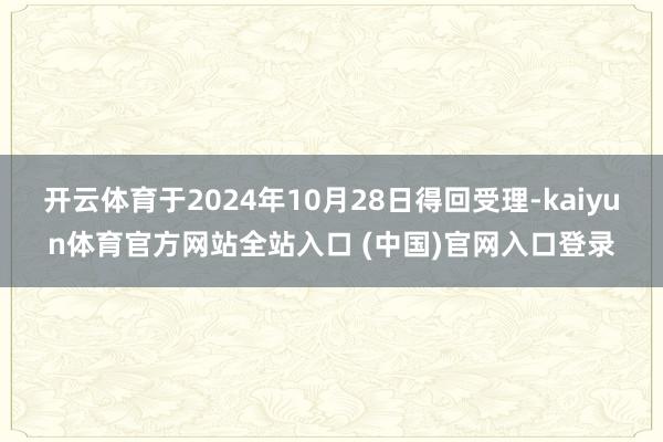 开云体育于2024年10月28日得回受理-kaiyun体育官方网站全站入口 (中国)官网入口登录