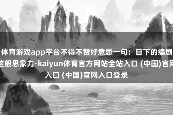 体育游戏app平台不得不赞好意思一句:目下的编剧就怕也没这般思象力-kaiyun体育官方网站全站入口 (中国)官网入口登录