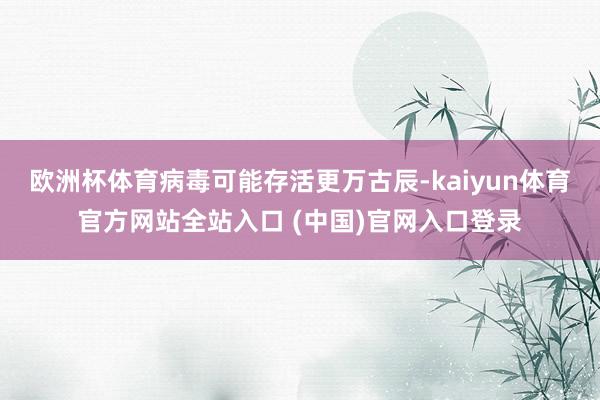 欧洲杯体育病毒可能存活更万古辰-kaiyun体育官方网站全站入口 (中国)官网入口登录