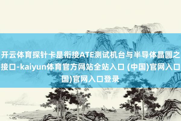 开云体育探针卡是衔接ATE测试机台与半导体晶圆之间的接口-kaiyun体育官方网站全站入口 (中国)官网入口登录