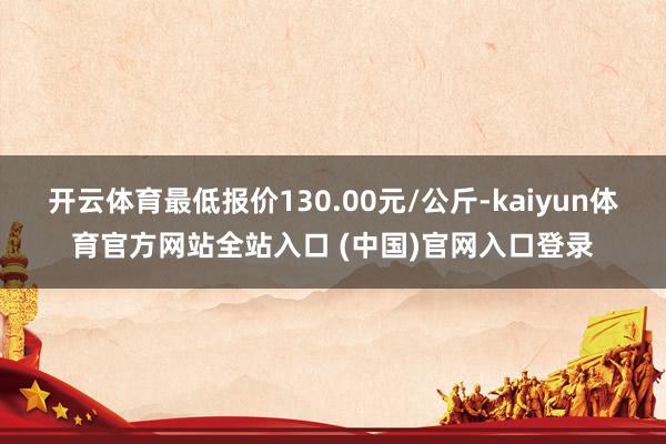 开云体育最低报价130.00元/公斤-kaiyun体育官方网站全站入口 (中国)官网入口登录