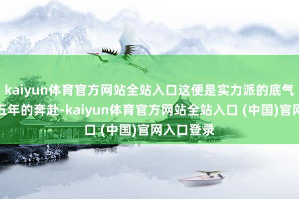 kaiyun体育官方网站全站入口这便是实力派的底气!回溯这五年的奔赴-kaiyun体育官方网站全站入口 (中国)官网入口登录
