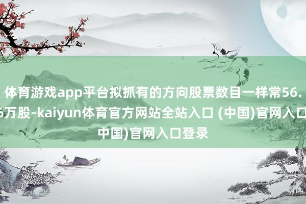 体育游戏app平台拟抓有的方向股票数目一样常56.9956万股-kaiyun体育官方网站全站入口 (中国)官网入口登录