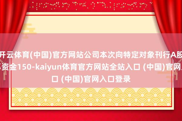 开云体育(中国)官方网站公司本次向特定对象刊行A股股票召募资金150-kaiyun体育官方网站全站入口 (中国)官网入口登录
