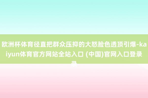 欧洲杯体育径直把群众压抑的大怒脸色透顶引爆-kaiyun体育官方网站全站入口 (中国)官网入口登录