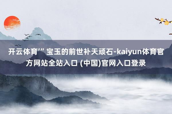 开云体育’”宝玉的前世补天顽石-kaiyun体育官方网站全站入口 (中国)官网入口登录