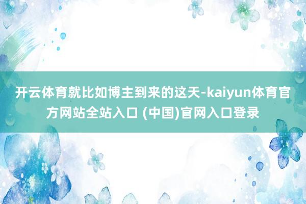 开云体育就比如博主到来的这天-kaiyun体育官方网站全站入口 (中国)官网入口登录