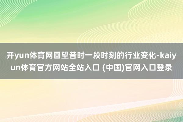 开yun体育网回望昔时一段时刻的行业变化-kaiyun体育官方网站全站入口 (中国)官网入口登录
