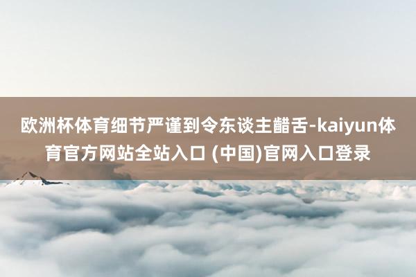 欧洲杯体育细节严谨到令东谈主齰舌-kaiyun体育官方网站全站入口 (中国)官网入口登录