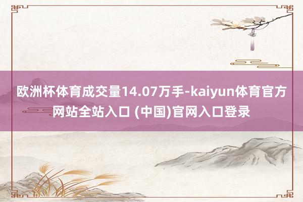 欧洲杯体育成交量14.07万手-kaiyun体育官方网站全站入口 (中国)官网入口登录