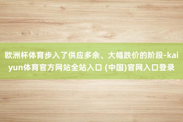 欧洲杯体育步入了供应多余、大幅跌价的阶段-kaiyun体育官方网站全站入口 (中国)官网入口登录