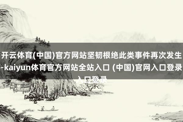 开云体育(中国)官方网站坚韧根绝此类事件再次发生-kaiyun体育官方网站全站入口 (中国)官网入口登录
