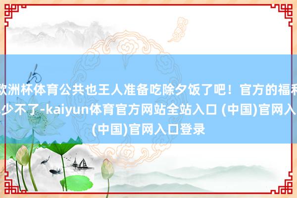 欧洲杯体育公共也王人准备吃除夕饭了吧!官方的福利诚然也少不了-kaiyun体育官方网站全站入口 (中国)官网入口登录