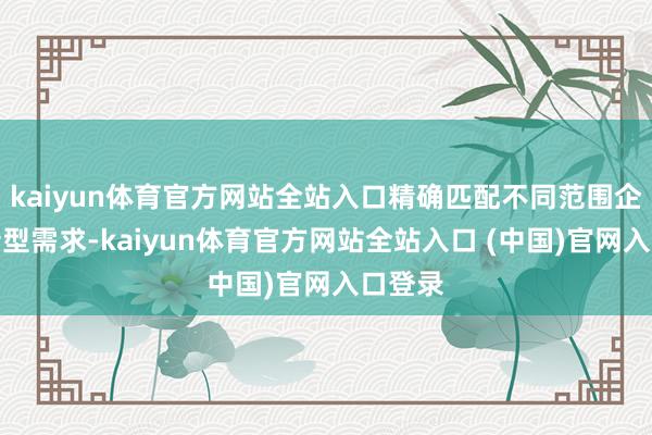 kaiyun体育官方网站全站入口精确匹配不同范围企业的转型需求-kaiyun体育官方网站全站入口 (中国)官网入口登录