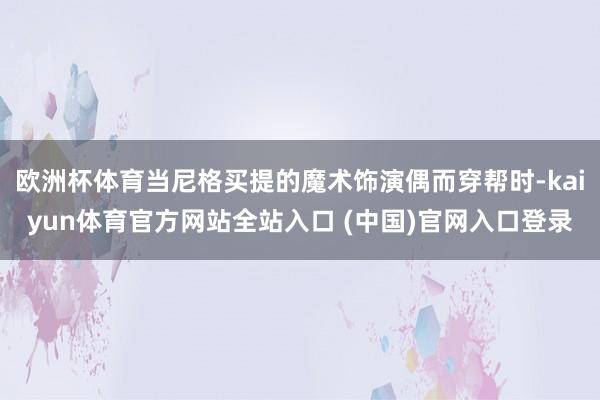 欧洲杯体育当尼格买提的魔术饰演偶而穿帮时-kaiyun体育官方网站全站入口 (中国)官网入口登录