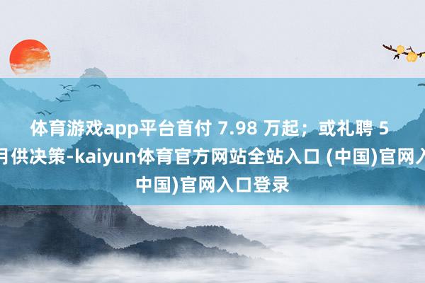 体育游戏app平台首付 7.98 万起；或礼聘 5 年超低月供决策-kaiyun体育官方网站全站入口 (中国)官网入口登录