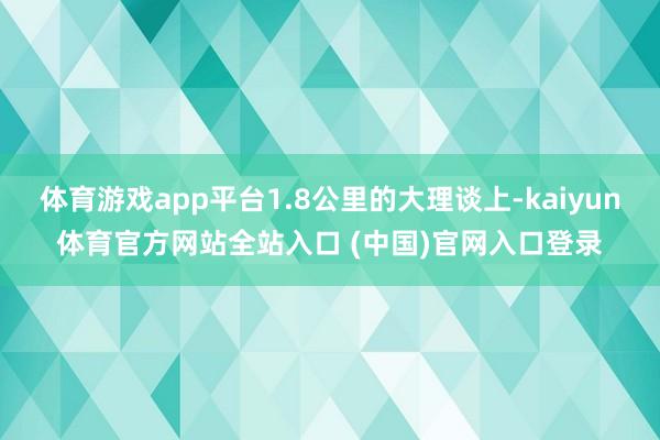 体育游戏app平台1.8公里的大理谈上-kaiyun体育官方网站全站入口 (中国)官网入口登录
