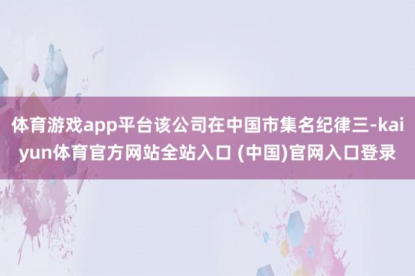 体育游戏app平台该公司在中国市集名纪律三-kaiyun体育官方网站全站入口 (中国)官网入口登录