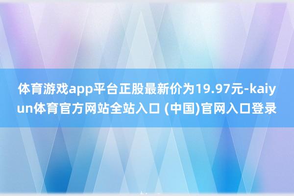 体育游戏app平台正股最新价为19.97元-kaiyun体育官方网站全站入口 (中国)官网入口登录