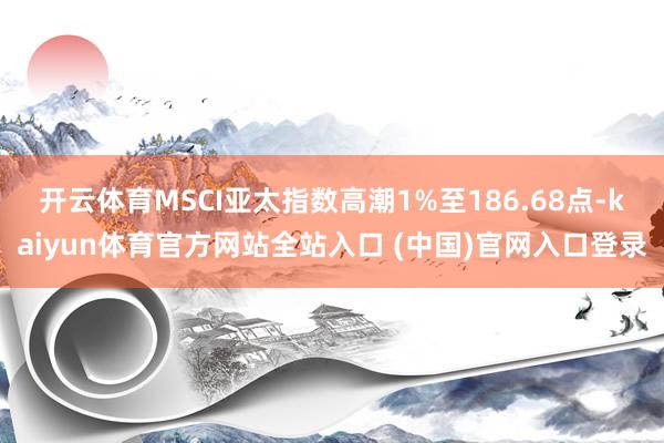 开云体育MSCI亚太指数高潮1%至186.68点-kaiyun体育官方网站全站入口 (中国)官网入口登录