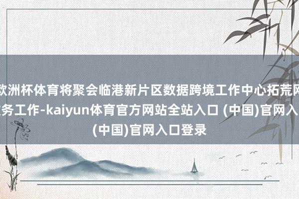 欧洲杯体育将聚会临港新片区数据跨境工作中心拓荒网格化政务工作-kaiyun体育官方网站全站入口 (中国)官网入口登录