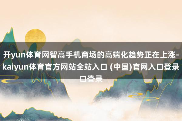开yun体育网智高手机商场的高端化趋势正在上涨-kaiyun体育官方网站全站入口 (中国)官网入口登录