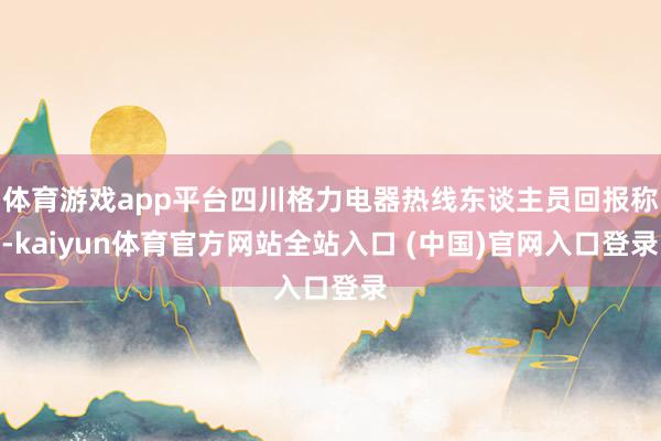 体育游戏app平台四川格力电器热线东谈主员回报称-kaiyun体育官方网站全站入口 (中国)官网入口登录