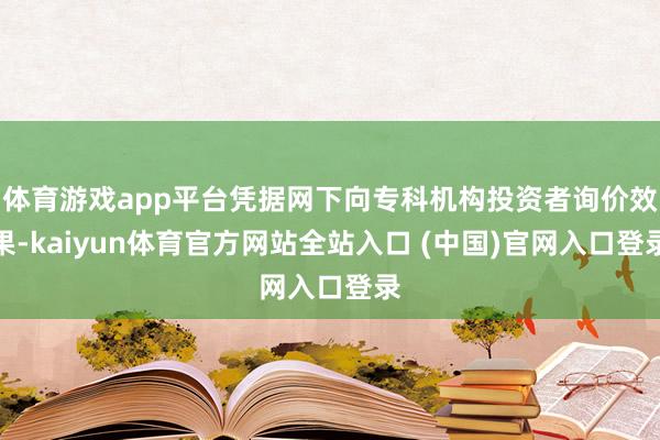 体育游戏app平台凭据网下向专科机构投资者询价效果-kaiyun体育官方网站全站入口 (中国)官网入口登录