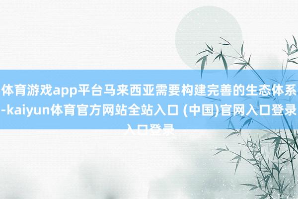 体育游戏app平台马来西亚需要构建完善的生态体系-kaiyun体育官方网站全站入口 (中国)官网入口登录