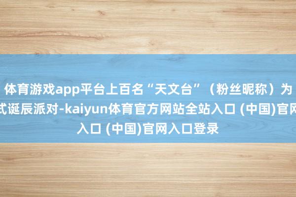 体育游戏app平台上百名“天文台”（粉丝昵称）为她举办正式诞辰派对-kaiyun体育官方网站全站入口 (中国)官网入口登录