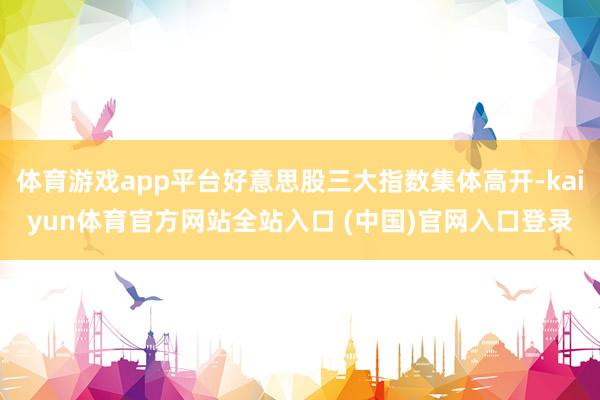 体育游戏app平台好意思股三大指数集体高开-kaiyun体育官方网站全站入口 (中国)官网入口登录