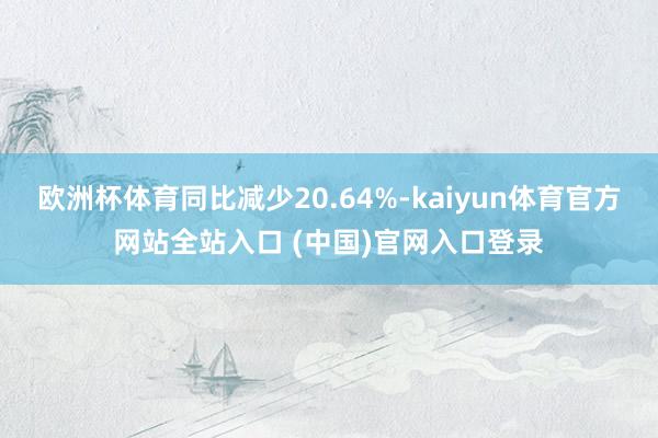 欧洲杯体育同比减少20.64%-kaiyun体育官方网站全站入口 (中国)官网入口登录