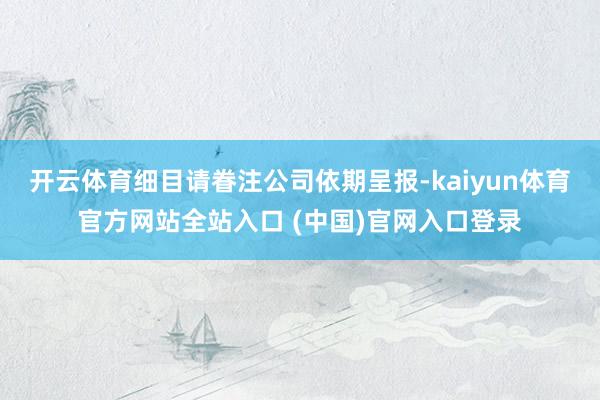 开云体育细目请眷注公司依期呈报-kaiyun体育官方网站全站入口 (中国)官网入口登录