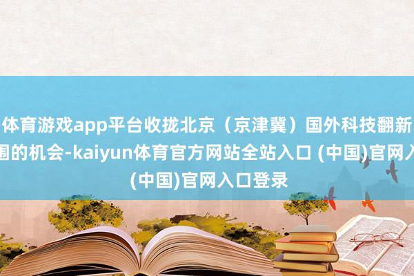 体育游戏app平台收拢北京（京津冀）国外科技翻新中心扩围的机会-kaiyun体育官方网站全站入口 (中国)官网入口登录