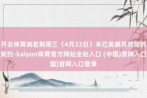 开云体育淌若到周三（4月22日）未已矣摒弃战役的永久契约-kaiyun体育官方网站全站入口 (中国)官网入口登录