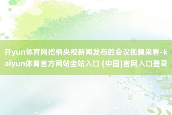 开yun体育网　　把柄央视新闻发布的会议视频来看-kaiyun体育官方网站全站入口 (中国)官网入口登录